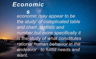 Economic
s
economic may appear to be
the study' of complicated table
and chart ,statistic and
number,but more specifically it
is the study of what constitutes
rational human behavior in the
endeavor to fullfill needs and
want.
 