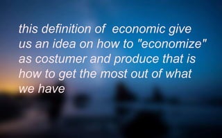 this definition of economic give
us an idea on how to "economize"
as costumer and produce that is
how to get the most out of what
we have
 