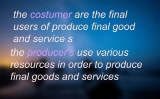 the costumer are the final
users of produce final good
and service s
the producer's use various
resources in order to produce
final goods and services
 