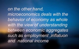 on the other hand,
microeconomics deals with the
behavior of economy as whole
with the view of understanding
between economic aggregates
such as employment ,inflatuon
and national income
 