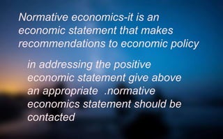 Normative economics-it is an
economic statement that makes
recommendations to economic policy
in addressing the positive
economic statement give above
an appropriate .normative
economics statement should be
contacted
 