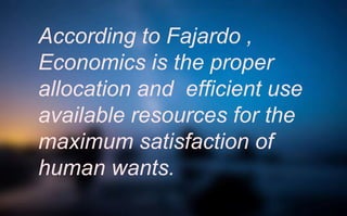 According to Fajardo ,
Economics is the proper
allocation and efficient use
available resources for the
maximum satisfaction of
human wants.
 