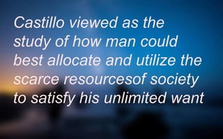 Castillo viewed as the
study of how man could
best allocate and utilize the
scarce resourcesof society
to satisfy his unlimited want
 