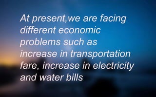 At present,we are facing
different economic
problems such as
increase in transportation
fare, increase in electricity
and water bills
 