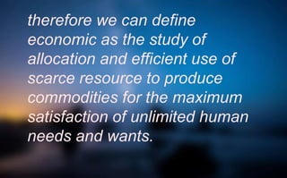 therefore we can define
economic as the study of
allocation and efficient use of
scarce resource to produce
commodities for the maximum
satisfaction of unlimited human
needs and wants.
 