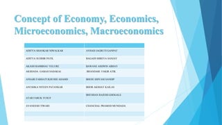 Concept of Economy, Economics,
Microeconomics, Macroeconomics
ADITYA SHANKAR NIWALKAR AVHAD JAGRUTI GANPAT
ADITYA SUDHIR PATIL BAGADI SHREYA SANJAY
AKASH RAMBHAU YELURE BAWANE ASHWIN ABHAY
AKSHADA GABAJI SADAKAL BHANDARI FAKIR ATIK
ANSARI FARHATUKHUSHI AHAMD BHOJE SHIVAM SANDIP
ANUSHKA NITEEN PATANKAR BHOR AKSHAY KAILAS
ATAR FARUK YUSUF
BHUSHAN RAJESH GHOGALE
AVANEESH TIWARI CHANCHAL PRAMOD MUNDADA
 