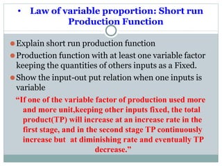 • Law of variable proportion: Short run
Production Function
⚫Explain short run production function
⚫Production function with at least one variable factor
keeping the quantities of others inputs as a Fixed.
⚫Show the input-out put relation when one inputs is
variable
“If one of the variable factor of production used more
and more unit,keeping other inputs fixed, the total
product(TP) will increase at an increase rate in the
first stage, and in the second stage TP continuously
increase but at diminishing rate and eventually TP
decrease.”
 
