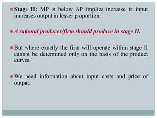 ⚫Stage II: MP is below AP implies increase in input
increases output in lesser proportion.
⚫A rational producer/firm should produce in stage II.
⚫But where exactly the firm will operate within stage II
cannot be determined only on the basis of the product
curves.
⚫We need information about input costs and price of
output.
 