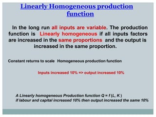 Linearly Homogeneous production
function
In the long run all inputs are variable. The production
function is Linearly homogeneous if all inputs factors
are increased in the same proportions and the output is
increased in the same proportion.
Constant returns to scale Homogeneous production function
Inputs increased 10% => output increased 10%
A Linearly homogeneous Production function Q = f (L, K )
if labour and capital increased 10% then output increased the same 10%
 