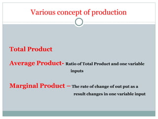 Total Product
Average Product- Ratio of Total Product and one variable
inputs
Marginal Product – The rate of change of out put as a
result changes in one variable input
Various concept of production
 