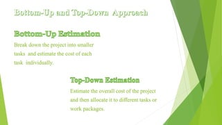 Break down the project into smaller
tasks and estimate the cost of each
task individually.
Estimate the overall cost of the project
and then allocate it to different tasks or
work packages.
 