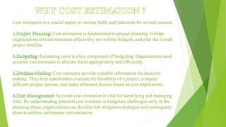 Cost estimation is a crucial aspect in various fields and industries for several reasons:
Cost estimation is fundamental to project planning. It helps
organizations allocate resources effectively, set realistic budgets, and plan the overall
project timeline.
Estimating costs is a key component of budgeting. Organizations need
accurate cost estimates to allocate funds appropriately and efficiently.
Cost estimates provide valuable information for decision-
making. They help stakeholders evaluate the feasibility of a project, compare
different project options, and make informed choices based on cost implications.
Accurate cost estimation is vital for identifying and managing
risks. By understanding potential cost overruns or budgetary challenges early in the
planning phase, organizations can develop risk mitigation strategies and contingency
plans to address unforeseen circumstances.
 