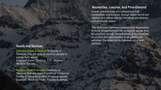 Necessities, Luxuries, And Price-Demand
Goods and Services
Consumer Goods & Services: Products or
Services that are directly used by people to
satisfy their wants.
Example: Food, Clothing, T.V. , Haircut,
Medical Service.
Producer Goods & Services: Products or
Services that are used to produce Consumer
Goods & Services or other Producer goods.
Example: Machine Tools, Factory Buildings,
Goods and services are categorized into
necessities and luxuries, though these terms are
relative and influenced by individual perceptions
and economic status
The distinction between luxuries and necessities
is more straightforward for consumer goods than
for producer goods. Nonetheless, a fundamental
economic principle applies to all goods and
services: the relationship between price and
demand.
 