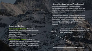 Necessities, Luxuries, And Price-Demand
Goods and Services
Consumer Goods & Services: Products or
Services that are directly used by people to
satisfy their wants.
Example: Food, Clothing, T.V. , Haircut,
Medical Service.
Producer Goods & Services: Products or
Services that are used to produce Consumer
Goods & Services or other Producer goods.
Example: Machine Tools, Factory Buildings,
Goods and services are categorized into
necessities and luxuries, though these terms are
relative and influenced by individual perceptions
and economic status
The distinction between luxuries and necessities
is more straightforward for consumer goods than
for producer goods. Nonetheless, a fundamental
economic principle applies to all goods and
services: the relationship between price and
demand.
DEMAND
PRICE
Linear demand curves are commonly used
in economic analysis for their simplicity and
ease of calculation
𝑃 = 𝑎 − 𝑏𝐷 for 0 ≤ 𝐷 ≤
𝑎
𝑏
 