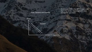 Quantity
Price
Price, Demand and Quantity
Demand
And it could shift to the left if it was a cold
day in the winter, meaning there’s less
demand for Ice-cream.
 