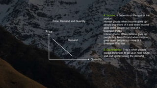 Quantity
Price
Price, Demand and Quantity
Demand
4. Income: It depends on the type of the
product:
Normal goods: when income goes up
people buy more of it and when income
goes down people buy less of it.
Example: Pizza
Inferior goods: When income goes up
people buy less of it and when income
goes down people buy more of it.
Example: Wai Wai
5. Expectations: This is when people
expect the prices to go up in near future
and end up increasing the demand
 