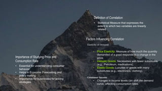 Definition of Correlation
• Statistical Measure that expresses the
extent to which two variables are linearly
related
Importance of Studying Price and
Consumption Rate
• Essential for understanding consumer
behavior.
• Helps in Economic Forecasting and
policy making.
• Importance for businesses for pricing
strategies.
Factors Influencing Correlation
Elasticity of Demand:
• Price Elasticity: Measure of how much the quantity
demanded of a good responds to a change in the
price.
• Inelastic Goods: Necessities with fewer substitutes
(e.g., Petroleum, medications).
• Elastic Goods: Luxuries or goods with many
substitutes (e.g., electronics, clothing).
Consumer Income
• Changes in income levels can shift the demand
curve, affecting consumption rates.
 
