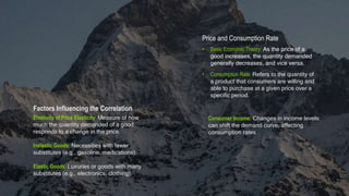 Price and Consumption Rate
• Basic Economic Theory: As the price of a
good increases, the quantity demanded
generally decreases, and vice versa.
Factors Influencing the Correlation
Elasticity of Price Elasticity: Measure of how
much the quantity demanded of a good
responds to a change in the price.
Inelastic Goods: Necessities with fewer
substitutes (e.g., gasoline, medications).
Elastic Goods: Luxuries or goods with many
substitutes (e.g., electronics, clothing).
• Consumption Rate: Refers to the quantity of
a product that consumers are willing and
able to purchase at a given price over a
specific period.
Consumer Income: Changes in income levels
can shift the demand curve, affecting
consumption rates.
 