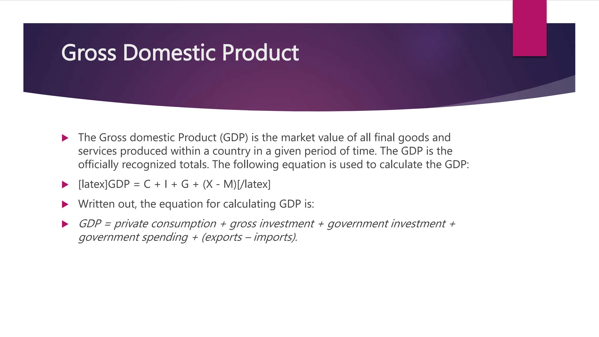 Gross Domestic Product
 The Gross domestic Product (GDP) is the market value of all final goods and
services produced within a country in a given period of time. The GDP is the
officially recognized totals. The following equation is used to calculate the GDP:
 [latex]GDP = C + I + G + (X - M)[/latex]
 Written out, the equation for calculating GDP is:
 GDP = private consumption + gross investment + government investment +
government spending + (exports – imports).
 