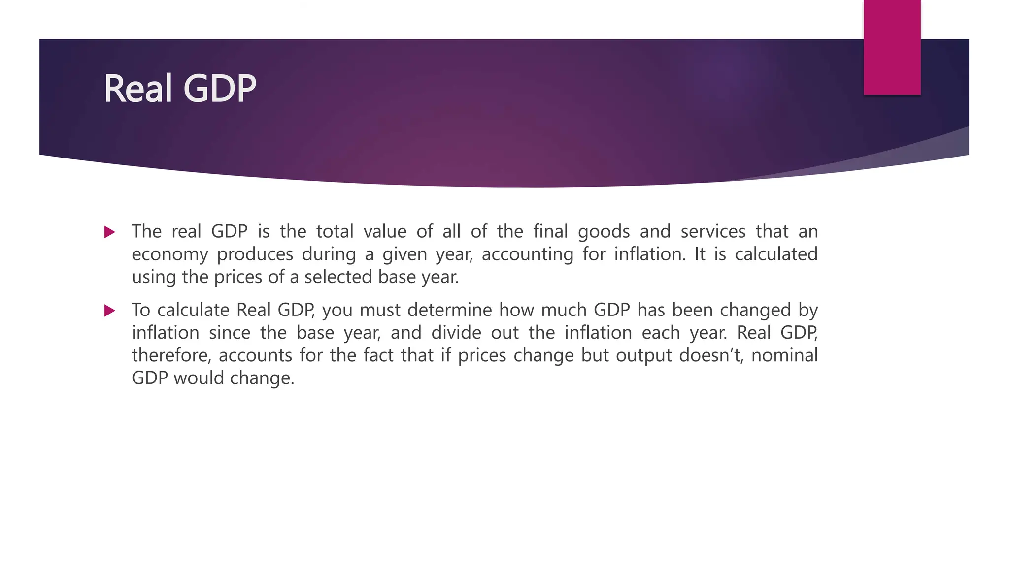 Real GDP
 The real GDP is the total value of all of the final goods and services that an
economy produces during a given year, accounting for inflation. It is calculated
using the prices of a selected base year.
 To calculate Real GDP, you must determine how much GDP has been changed by
inflation since the base year, and divide out the inflation each year. Real GDP,
therefore, accounts for the fact that if prices change but output doesn’t, nominal
GDP would change.
 