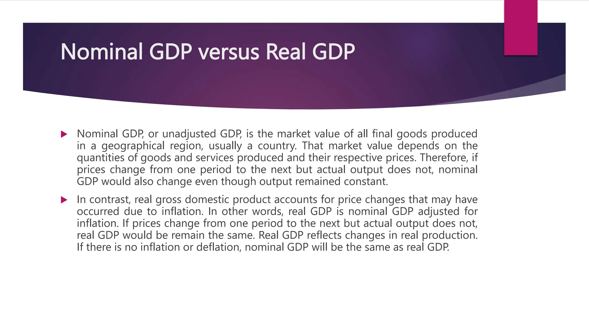 Nominal GDP versus Real GDP
 Nominal GDP, or unadjusted GDP, is the market value of all final goods produced
in a geographical region, usually a country. That market value depends on the
quantities of goods and services produced and their respective prices. Therefore, if
prices change from one period to the next but actual output does not, nominal
GDP would also change even though output remained constant.
 In contrast, real gross domestic product accounts for price changes that may have
occurred due to inflation. In other words, real GDP is nominal GDP adjusted for
inflation. If prices change from one period to the next but actual output does not,
real GDP would be remain the same. Real GDP reflects changes in real production.
If there is no inflation or deflation, nominal GDP will be the same as real GDP.
 