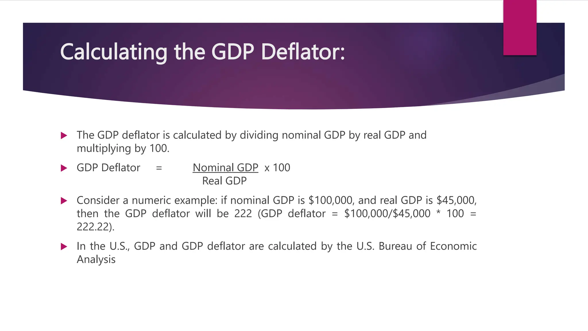 Calculating the GDP Deflator:
 The GDP deflator is calculated by dividing nominal GDP by real GDP and
multiplying by 100.
 GDP Deflator = Nominal GDP x 100
Real GDP
 Consider a numeric example: if nominal GDP is $100,000, and real GDP is $45,000,
then the GDP deflator will be 222 (GDP deflator = $100,000/$45,000 * 100 =
222.22).
 In the U.S., GDP and GDP deflator are calculated by the U.S. Bureau of Economic
Analysis
 