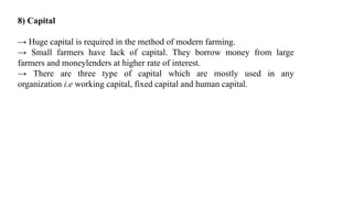 8) Capital
→ Huge capital is required in the method of modern farming.
→ Small farmers have lack of capital. They borrow money from large
farmers and moneylenders at higher rate of interest.
→ There are three type of capital which are mostly used in any
organization i.e working capital, fixed capital and human capital.
 