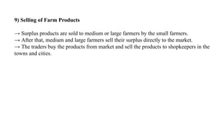 9) Selling of Farm Products
→ Surplus products are sold to medium or large farmers by the small farmers.
→ After that, medium and large farmers sell their surplus directly to the market.
→ The traders buy the products from market and sell the products to shopkeepers in the
towns and cities.
 