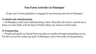 Non-Farm Activities in Palampur
25 per cent of total population is engaged in non-farming activities in Palampur.
1) Small-scale manufacturing
→ In Palampur, small scale manufacturing is done. Basically, the work is carried out at
home or in the fields with the help of family labour. So, labour is hired rarely.
2) Transporting
→ People and goods are ferried from one place to another through transporting service.
For this service the worker get paid. In Palampur, road is the mode of transportation.
 