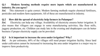 Q.1 Modern farming methods require more inputs which are manufactured in
industry. Do you agree?
Sol. This statement is quite correct. Modern farming methods require chemical fertilisers,
pesticides and modern farm equipments. All of these are manufactured in industry.
Q.2 How did the spread of electricity help farmers in Palampur?
Sol. Electricity can help any village. Availability of electricity ensures better irrigation. It
also means that villagers can engage in some manufacturing activities; like flour mills,
jaggery production, etc. Children can study late in the evening and shopkeepers can do better
business if proper electricity supply can be provided.
Q.3 Is it important to increase the area under irrigation? Why?
Sol. As per estimates, 60% of the villages still need proper irrigation facility. Since land
under cultivation cannot be increased to increasing the area under irrigation is a major way to
improve farm productivity.
 