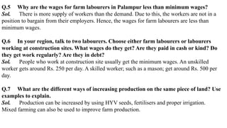 Q.5 Why are the wages for farm labourers in Palampur less than minimum wages?
Sol. There is more supply of workers than the demand. Due to this, the workers are not in a
position to bargain from their employers. Hence, the wages for farm labourers are less than
minimum wages.
Q.6 In your region, talk to two labourers. Choose either farm labourers or labourers
working at construction sites. What wages do they get? Are they paid in cash or kind? Do
they get work regularly? Are they in debt?
Sol. People who work at construction site usually get the minimum wages. An unskilled
worker gets around Rs. 250 per day. A skilled worker; such as a mason; get around Rs. 500 per
day.
Q.7 What are the different ways of increasing production on the same piece of land? Use
examples to explain.
Sol. Production can be increased by using HYV seeds, fertilisers and proper irrigation.
Mixed farming can also be used to improve farm production.
 