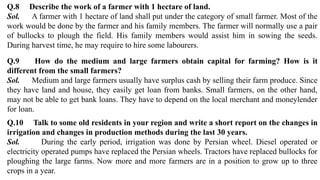 Q.8 Describe the work of a farmer with 1 hectare of land.
Sol. A farmer with 1 hectare of land shall put under the category of small farmer. Most of the
work would be done by the farmer and his family members. The farmer will normally use a pair
of bullocks to plough the field. His family members would assist him in sowing the seeds.
During harvest time, he may require to hire some labourers.
Q.9 How do the medium and large farmers obtain capital for farming? How is it
different from the small farmers?
Sol. Medium and large farmers usually have surplus cash by selling their farm produce. Since
they have land and house, they easily get loan from banks. Small farmers, on the other hand,
may not be able to get bank loans. They have to depend on the local merchant and moneylender
for loan.
Q.10 Talk to some old residents in your region and write a short report on the changes in
irrigation and changes in production methods during the last 30 years.
Sol. During the early period, irrigation was done by Persian wheel. Diesel operated or
electricity operated pumps have replaced the Persian wheels. Tractors have replaced bullocks for
ploughing the large farms. Now more and more farmers are in a position to grow up to three
crops in a year.
 