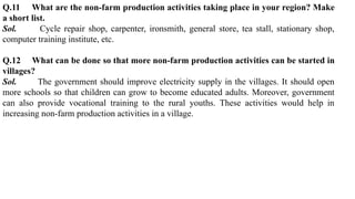 Q.11 What are the non-farm production activities taking place in your region? Make
a short list.
Sol. Cycle repair shop, carpenter, ironsmith, general store, tea stall, stationary shop,
computer training institute, etc.
Q.12 What can be done so that more non-farm production activities can be started in
villages?
Sol. The government should improve electricity supply in the villages. It should open
more schools so that children can grow to become educated adults. Moreover, government
can also provide vocational training to the rural youths. These activities would help in
increasing non-farm production activities in a village.
 