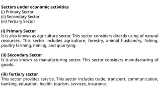 Sectors under economic activities
(i) Primary Sector
(ii) Secondary Sector
(iii) Tertiary Sector
(i) Primary Sector
It is also known as agriculture sector. This sector considers directly using of natural
resources. This sector includes agriculture, forestry, animal husbandry, fishing,
poultry farming, mining, and quarrying.
(ii) Secondary Sector
It is also known as manufacturing sector. This sector considers manufacturing of
goods.
(iii) Tertiary sector
This sector provides service. This sector includes trade, transport, communication,
banking, education, health, tourism, services, insurance.
 