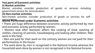 Two parts of Economic activities
(i) Market activities
Market activities consider production of goods or services including
government service for remuneration.
(ii) Non-market activities
Non-market activities consider production of goods or services for self-
consumption.
Works Performed under Economic activities
• There are huge difference between economic activity performed by men
and economic activity performed by women.
• Women look after domestic affairs like cooking of food, washing of
clothes, cleaning of utensils, housekeeping and looking after children. Men
work in the field.
• Men are paid for their work on the contrary women are not paid for their
performances in the house.
• The work done by men is recognized in the National Income whereas the
household work done by women is not recognized in the National Income.
 