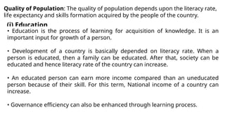 Quality of Population: The quality of population depends upon the literacy rate,
life expectancy and skills formation acquired by the people of the country.
(i) Education
• Education is the process of learning for acquisition of knowledge. It is an
important input for growth of a person.
• Development of a country is basically depended on literacy rate. When a
person is educated, then a family can be educated. After that, society can be
educated and hence literacy rate of the country can increase.
• An educated person can earn more income compared than an uneducated
person because of their skill. For this term, National income of a country can
increase.
• Governance efficiency can also be enhanced through learning process.
 