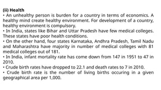 (ii) Health
• An unhealthy person is burden for a country in terms of economics. A
healthy mind create healthy environment. For development of a country,
healthy environment is compulsory.
• In India, states like Bihar and Uttar Pradesh have few medical colleges.
These states have poor health conditions.
• On the other hand, four states Karnataka, Andhra Pradesh, Tamil Nadu
and Maharashtra have majority in number of medical colleges with 81
medical colleges out of 181.
• In India, infant mortality rate has come down from 147 in 1951 to 47 in
2010.
• Crude birth rates have dropped to 22.1 and death rates to 7 in 2010.
• Crude birth rate is the number of living births occuring in a given
geographical area per 1,000.
 