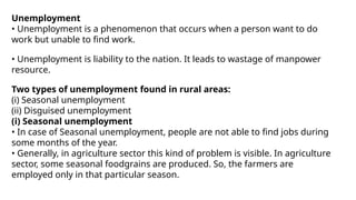 Unemployment
• Unemployment is a phenomenon that occurs when a person want to do
work but unable to find work.
• Unemployment is liability to the nation. It leads to wastage of manpower
resource.
Two types of unemployment found in rural areas:
(i) Seasonal unemployment
(ii) Disguised unemployment
(i) Seasonal unemployment
• In case of Seasonal unemployment, people are not able to find jobs during
some months of the year.
• Generally, in agriculture sector this kind of problem is visible. In agriculture
sector, some seasonal foodgrains are produced. So, the farmers are
employed only in that particular season.
 