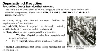 Organization of Production
Production: Goods &service that we want
• The main aim of production is to produce goods and services, which require four
essential components. Those are LAND, LABOUR, PHYSICAL CAPITAL&
HUMAN CAPITAL
→ Land, along with Natural resources fulfilled the
requirements of land and water.
→ LABOUR, labour is required to do work , skiled ,
unskilled educated or uneducated depend on work.
→ Physical capitals are also required for production.
• Working Capital includes Raw materials and
money in hand and
• Fixed Capital includes tools, machines, buildings.
→ Human Capital means that labour is also required for the
selling purpose
 