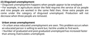 (ii) Disguised unemployment
• Disguised unemployment happens when people appear to be employed.
• For example, in agriculture sector the field requires the service of six people
and nine people are worked in the same field then, three extra people are
come under the category of disguised unemployed. Production will not
decrease when three people are removed.
Urban areas unemployment
• In urban areas educated unemployment are seen. This problem occurs when
an educated person is willing to work but, he/she unable to find work.
• Number of graduated and post-graduated unemployed has increased faster
than among matriculates unemployed.
 