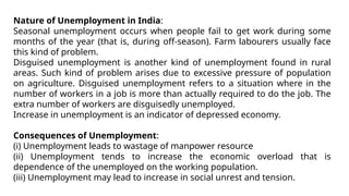 Nature of Unemployment in India:
Seasonal unemployment occurs when people fail to get work during some
months of the year (that is, during off-season). Farm labourers usually face
this kind of problem.
Disguised unemployment is another kind of unemployment found in rural
areas. Such kind of problem arises due to excessive pressure of population
on agriculture. Disguised unemployment refers to a situation where in the
number of workers in a job is more than actually required to do the job. The
extra number of workers are disguisedly unemployed.
Increase in unemployment is an indicator of depressed economy.
Consequences of Unemployment:
(i) Unemployment leads to wastage of manpower resource
(ii) Unemployment tends to increase the economic overload that is
dependence of the unemployed on the working population.
(iii) Unemployment may lead to increase in social unrest and tension.
 