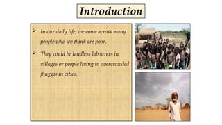  In our daily life, we come across many
people who we think are poor.
 They could be landless labourers in
villages or people living in overcrowded
jhuggis in cities.
Introduction
 