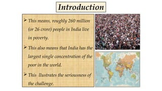  This means, roughly 260 million
(or 26 crore) people in India live
in poverty.
 This also means that India has the
largest single concentration of the
poor in the world.
 This llustrates the seriousness of
the challenge.
Introduction
 
