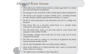 • Thirty-three year old Ram Saran works as a daily-wage laborer in a wheat
flour mill near Ranchi in Jharkhand.
• He manages to earn around Rs 1,500 a month when he finds employment.
• The money is not enough to sustain a family of six – including himself,
his wife, and four children [aged between 6 months to 12 years].
• He has to send money home to his old parents who live in a village near
Ramgarh.
• Ram Saran lives in a one-room rented house in a crowded urban
settlement in the outskirts of the city.
• His wife Santa Devi, works as a part time maid in a few houses and
manages to earn another Rs 800.
• They manage a meager meal of dal and rice twice a day, but its never
enough for all of them.
• His elder son works as a helper in a tea shop to supplement the family
income and earns another Rs 300.
• His 10- year-old daughter takes care of the younger siblings.
• None of the children go to school and have only 2 pairs of second hand
clothes. Shoes are a luxury.
• The children have no healthcare when they fall ill.
Story of Ram Saran
 