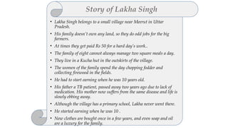• Lakha Singh belongs to a small village near Meerut in Uttar
Pradesh.
• His family doesn’t own any land, so they do odd jobs for the big
farmers.
• At times they get paid Rs 50 for a hard day’s work..
• The family of eight cannot always manage two square meals a day.
• They live in a Kucha hut in the outskirts of the village.
• The women of the family spend the day chopping fodder and
collecting firewood in the fields.
• He had to start earning when he was 10 years old.
• His father a TB patient, passed away two years ago due to lack of
medication. His mother now suffers from the same disease and life is
slowly ebbing away.
• Although the village has a primary school, Lakha never went there.
• He started earning when he was 10 .
• New clothes are bought once in a few years, and even soap and oil
are a luxury for the family.
Story of Lakha Singh
 