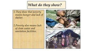 1.They show that poverty
means hunger and lack of
shelter.
2.Poverty also means lack
of clean water and
sanitation facilities.
What do they show?
 