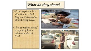 3.Poor people are in a
situation in which
they are ill-treated at
almost every place.
4. It also means lack of
a regular job at a
minimum decent
level.
What do they show?
 