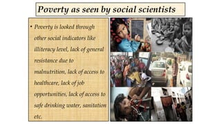 Poverty as seen by social scientists
• Poverty is looked through
other social indicators like
illiteracy level, lack of general
resistance due to
malnutrition, lack of access to
healthcare, lack of job
opportunities, lack of access to
safe drinking water, sanitation
etc.
 