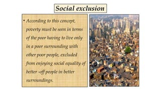 Social exclusion
• According to this concept,
poverty must be seen in terms
of the poor having to live only
in a poor surrounding with
other poor people, excluded
from enjoying social equality of
better -off people in better
surroundings.
 