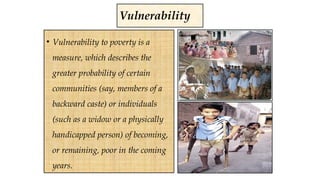 Vulnerability
• Vulnerability to poverty is a
measure, which describes the
greater probability of certain
communities (say, members of a
backward caste) or individuals
(such as a widow or a physically
handicapped person) of becoming,
or remaining, poor in the coming
years.
 